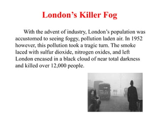 London’s Killer Fog
With the advent of industry, London’s population was
accustomed to seeing foggy, pollution laden air. In 1952
however, this pollution took a tragic turn. The smoke
laced with sulfur dioxide, nitrogen oxides, and left
London encased in a black cloud of near total darkness
and killed over 12,000 people.
 