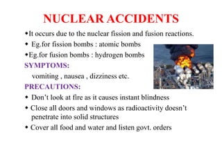 NUCLEAR ACCIDENTS
It occurs due to the nuclear fission and fusion reactions.
 Eg.for fission bombs : atomic bombs
Eg.for fusion bombs : hydrogen bombs
SYMPTOMS:
vomiting , nausea , dizziness etc.
PRECAUTIONS:
 Don’t look at fire as it causes instant blindness
 Close all doors and windows as radioactivity doesn’t
penetrate into solid structures
 Cover all food and water and listen govt. orders
 