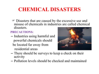 CHEMICAL DISASTERS
 Disasters that are caused by the excessive use and
misuse of chemicals in industries are called chemical
disasters.
PRECAUTIONS:
– Industries using harmful and
powerful chemicals should
be located far away from
residential areas
– There should be surveys to keep a check on their
activity
– Pollution levels should be checked and maintained
 