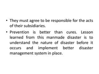 • They must agree to be responsible for the acts
of their subsidiaries.
• Prevention is better than cures. Lesson
learned from this manmade disaster is to
understand the nature of disaster before it
occurs and implement better disaster
management system in place.
 