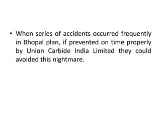 • When series of accidents occurred frequently
in Bhopal plan, if prevented on time properly
by Union Carbide India Limited they could
avoided this nightmare.
 