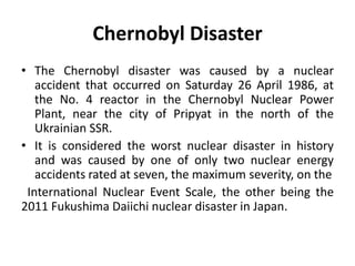 Chernobyl Disaster
• The Chernobyl disaster was caused by a nuclear
accident that occurred on Saturday 26 April 1986, at
the No. 4 reactor in the Chernobyl Nuclear Power
Plant, near the city of Pripyat in the north of the
Ukrainian SSR.
• It is considered the worst nuclear disaster in history
and was caused by one of only two nuclear energy
accidents rated at seven, the maximum severity, on the
International Nuclear Event Scale, the other being the
2011 Fukushima Daiichi nuclear disaster in Japan.
 