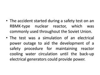 • The accident started during a safety test on an
RBMK-type nuclear reactor, which was
commonly used throughout the Soviet Union.
• The test was a simulation of an electrical
power outage to aid the development of a
safety procedure for maintaining reactor
cooling water circulation until the back-up
electrical generators could provide power.
 