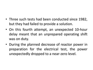 • Three such tests had been conducted since 1982,
but they had failed to provide a solution.
• On this fourth attempt, an unexpected 10-hour
delay meant that an unprepared operating shift
was on duty.
• During the planned decrease of reactor power in
preparation for the electrical test, the power
unexpectedly dropped to a near-zero level.
 