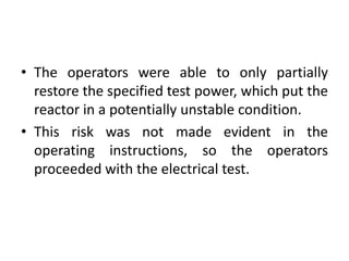 • The operators were able to only partially
restore the specified test power, which put the
reactor in a potentially unstable condition.
• This risk was not made evident in the
operating instructions, so the operators
proceeded with the electrical test.
 