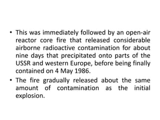 • This was immediately followed by an open-air
reactor core fire that released considerable
airborne radioactive contamination for about
nine days that precipitated onto parts of the
USSR and western Europe, before being finally
contained on 4 May 1986.
• The fire gradually released about the same
amount of contamination as the initial
explosion.
 