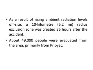 • As a result of rising ambient radiation levels
off-site, a 10-kilometre (6.2 mi) radius
exclusion zone was created 36 hours after the
accident.
• About 49,000 people were evacuated from
the area, primarily from Pripyat.
 
