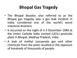 Bhopal Gas Tragedy
• The Bhopal disaster, also referred to as the
Bhopal gas tragedy, was a gas leak incident in
India, considered one of the world’s worst
industrial disasters.
• It occurred on the night of 2-3 December 1984 at
the Union Carbide India Limited (UCIL) pesticide
plant in Bhopal, Madhya Pradesh, India.
• A leak of methyl isocyanate gas and other
chemicals from the plant resulted in the exposure
of hundreds of thousands of people.
 