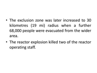 • The exclusion zone was later increased to 30
kilometres (19 mi) radius when a further
68,000 people were evacuated from the wider
area.
• The reactor explosion killed two of the reactor
operating staff.
 