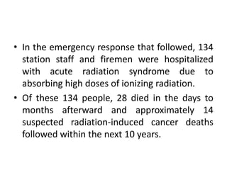 • In the emergency response that followed, 134
station staff and firemen were hospitalized
with acute radiation syndrome due to
absorbing high doses of ionizing radiation.
• Of these 134 people, 28 died in the days to
months afterward and approximately 14
suspected radiation-induced cancer deaths
followed within the next 10 years.
 