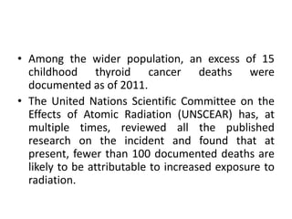 • Among the wider population, an excess of 15
childhood thyroid cancer deaths were
documented as of 2011.
• The United Nations Scientific Committee on the
Effects of Atomic Radiation (UNSCEAR) has, at
multiple times, reviewed all the published
research on the incident and found that at
present, fewer than 100 documented deaths are
likely to be attributable to increased exposure to
radiation.
 