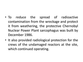 • To reduce the spread of radioactive
contamination from the wreckage and protect
it from weathering, the protective Chernobyl
Nuclear Power Plant sarcophagus was built by
December 1986.
• It also provided radiological protection for the
crews of the undamaged reactors at the site,
which continued operating.
 