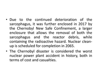 • Due to the continued deterioration of the
sarcophagus, it was further enclosed in 2017 by
the Chernobyl New Safe Confinement, a larger
enclosure that allows the removal of both the
sarcophagus and the reactor debris, while
containing the radioactive hazard. Nuclear clean-
up is scheduled for completion in 2065.
• The Chernobyl disaster is considered the worst
nuclear power plant accident in history, both in
terms of cost and casualties.
 