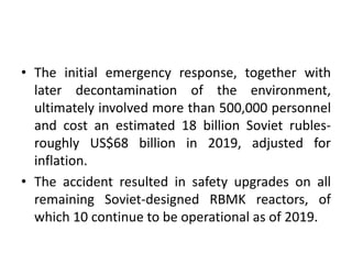 • The initial emergency response, together with
later decontamination of the environment,
ultimately involved more than 500,000 personnel
and cost an estimated 18 billion Soviet rubles-
roughly US$68 billion in 2019, adjusted for
inflation.
• The accident resulted in safety upgrades on all
remaining Soviet-designed RBMK reactors, of
which 10 continue to be operational as of 2019.
 