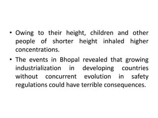 • Owing to their height, children and other
people of shorter height inhaled higher
concentrations.
• The events in Bhopal revealed that growing
industrialization in developing countries
without concurrent evolution in safety
regulations could have terrible consequences.
 