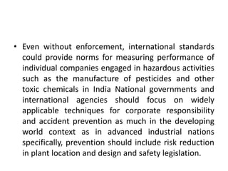 • Even without enforcement, international standards
could provide norms for measuring performance of
individual companies engaged in hazardous activities
such as the manufacture of pesticides and other
toxic chemicals in India National governments and
international agencies should focus on widely
applicable techniques for corporate responsibility
and accident prevention as much in the developing
world context as in advanced industrial nations
specifically, prevention should include risk reduction
in plant location and design and safety legislation.
 