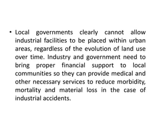 • Local governments clearly cannot allow
industrial facilities to be placed within urban
areas, regardless of the evolution of land use
over time. Industry and government need to
bring proper financial support to local
communities so they can provide medical and
other necessary services to reduce morbidity,
mortality and material loss in the case of
industrial accidents.
 