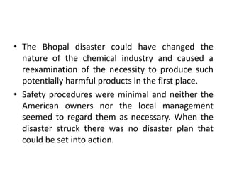 • The Bhopal disaster could have changed the
nature of the chemical industry and caused a
reexamination of the necessity to produce such
potentially harmful products in the first place.
• Safety procedures were minimal and neither the
American owners nor the local management
seemed to regard them as necessary. When the
disaster struck there was no disaster plan that
could be set into action.
 