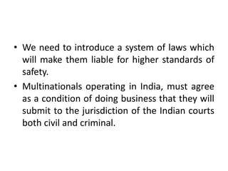 • We need to introduce a system of laws which
will make them liable for higher standards of
safety.
• Multinationals operating in India, must agree
as a condition of doing business that they will
submit to the jurisdiction of the Indian courts
both civil and criminal.
 