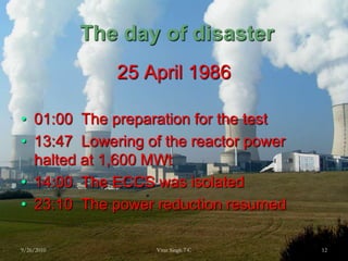  The day of disaster25 April 198601:00  The preparation for the test13:47  Lowering of the reactor power halted at 1,600 MWt14:00  The ECCS was isolated23:10  The power reduction resumed9/26/201012Virat Singh 7 C