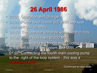 26 April198624:00  Operation shift change24:28  Power level is now 500 MWt and kept decreasing to 30 MWt24:40  The operator withdrew some control rods  01:00  Power had risen to 200MWt01:03  Connecting the fourth main cooling pump to the  left loop of the system 200MWt01:07  Connecting the fourth main cooling pump to the  right of the loop system - this was a violation of NOPContinued to next slide9/26/201013Virat Singh 7 C