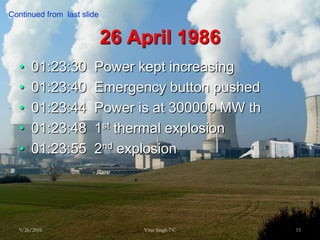 26 April 198601:23:30  Power kept increasing01:23:40  Emergency button pushed01:23:44  Power is at 300000 MW th01:23:48  1st thermal explosion01:23:55  2nd explosion9/26/201015Virat Singh 7 CContinued from  last slide 