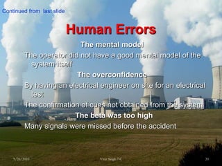 Human Errors  The mental modelThe operator did not have a good mental model of the system itself The overconfidenceBy having an electrical engineer on site for an electrical testThe confirmation of cues not obtained from the systemThe beta was too highMany signals were missed before the accident 9/26/201020Virat Singh 7 CContinued from  last slide 