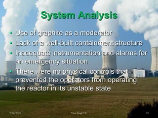 System AnalysisUse of graphite as a moderatorLack of a well-built containment structureInadequate instrumentation and alarms for an emergency situationThere were no physical controls that prevented the operators from operating the reactor in its unstable state 9/26/201022Virat Singh 7 C