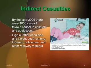 Indirect CasualtiesBy the year 2000 there were 1800 case of thyroid cancer in children and adolescentHigh number of suicide and violent death among Firemen, policemen, and other recovery workers9/26/201027Virat Singh 7 C