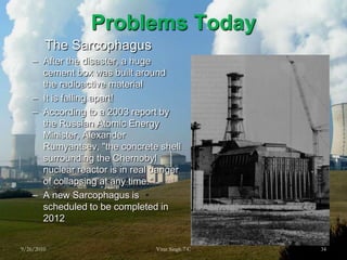 Problems TodayThe SarcophagusAfter the disaster, a huge cement box was built around the radioactive materialIt is falling apart!According to a 2003 report by the Russian Atomic Energy Minister, Alexander Rumyantsev, "the concrete shell surrounding the Chernobyl nuclear reactor is in real danger of collapsing at any time."A new Sarcophagus is scheduled to be completed in 20129/26/201034Virat Singh 7 C