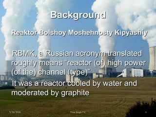 BackgroundReaktorBolshoyMoshehnostyKipyashiy   RBMK, a Russian acronym translated roughly means “reactor (of) high power (of the) channel (type)”   It was a reactor cooled by water and moderated by graphite9/26/20106Virat Singh 7 C