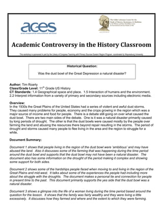  	
  	
  	
  	
  	
  	
  	
                                            	
  	
  	
  	
  	
  	
  	
  	
  	
  	
  	
  	
  	
  	
  	
  	
  	
  	
  	
  	
  	
  	
  	
  	
  	
  	
  	
  	
  	
     	
  
	
  
       Academic	
  Controversy	
  in	
  the	
  History	
  Classroom	
  
                            This workshop is sponsored in part by the Library of Congress Teaching with Primary Sources Eastern Region Program, coordinated by Waynesburg University.	
  




                                                                                                       Historical Question:

                                                   Was the dust bowl of the Great Depression a natural disaster?


Author: Tim Roarty
Class/Grade Level: 11th Grade US History
CT Standards: 1.4 Geographical space and place. 1.5 Interaction of humans and the environment.
2.2 Interpret information from a variety of primary and secondary sources including electronic media.

Overview:
In the 1930s the Great Plains of the United States had a series of violent and awful dust storms.
They caused many problems for people, economy and the crops growing in the region which was a
major source of income and food for people. There is a debate still going on over what caused the
dust bowl. There are two main sides of the debate. One is it was a natural disaster primarily caused
by long periods of drought. The other is that the dust bowls were caused mostly by the people over
farming the land and abusing the resources there beyond repair resulting in the storms. The period of
drought and storms caused many people to flee living in the area and the region to struggle for a
while.

Document Summary:

Document 1 shows that people living in the region of the dust bowl were ‘ambitious’ and may have
abused the land. Also it discusses some of the farming that was happening during the time period
around the dust bowl and supports that the dust bowl may not have been a natural disaster. The
document also has some information on the drought of the period making it complex and showing
some support for both sides.

Document 2 shows some of the hardships people faced when moving to and living in the region of the
Great Plains and mid-west. It talks about some of the experiences the people had including more
about the struggle with the droughts. The document makes a personal tie and connection for people
in present time to the past. This document primarily supports the yes side that the dust bowl was a
natural disaster.

Document 3 shows a glimpse into the life of a woman living during the time period based around the
question for the lesson. It shows that the family was fairly wealthy and they were living a little
excessively. It discusses how they farmed and where and the extent to which they were farming.
 