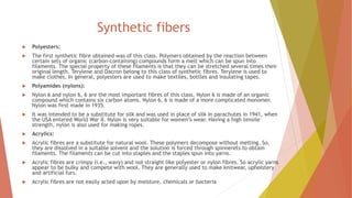 Synthetic fibers
 Polyesters:
 The first synthetic fibre obtained was of this class. Polymers obtained by the reaction between
certain sets of organic (carbon-containing) compounds form a melt which can be spun into
filaments. The special property of these filaments is that they can be stretched several times their
original length. Terylene and Dacron belong to this class of synthetic fibres. Terylene is used to
make clothes. In general, polyesters are used to make textiles, bottles and insulating tapes.
 Polyamides (nylons):
 Nylon 6 and nylon 6, 6 are the most important fibres of this class. Nylon 6 is made of an organic
compound which contains six carbon atoms. Nylon 6, 6 is made of a more complicated monomer.
Nylon was first made in 1935.
 It was intended to be a substitute for silk and was used in place of silk in parachutes in 1941, when
the USA entered World War II. Nylon is very suitable for women’s wear. Having a high tensile
strength, nylon is also used for making ropes.
 Acrylics:
 Acrylic fibres are a substitute for natural wool. These polymers decompose without melting. So,
they are dissolved in a suitable solvent and the solution is forced through spinnerets to obtain
filaments. The filaments can be cut into staples and the staples spun into yarns.
 Acrylic fibres are crimpy (i.e., wavy) and not straight like polyester or nylon fibres. So acrylic yarns
appear to be bulky and compete with wool. They are generally used to make knitwear, upholstery
and artificial furs.
 Acrylic fibres are not easily acted upon by moisture, chemicals or bacteria
 