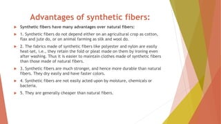 Advantages of synthetic fibers:
 Synthetic fibers have many advantages over natural fibers:
 1. Synthetic fibers do not depend either on an agricultural crop as cotton,
flax and jute do, or on animal farming as silk and wool do.
 2. The fabrics made of synthetic fibers like polyester and nylon are easily
heat-set, i.e., they retain the fold or pleat made on them by ironing even
after washing. Thus it is easier to maintain clothes made of synthetic fibers
than those made of natural fibers.
 3. Synthetic fibers are much stronger, and hence more durable than natural
fibers. They dry easily and have faster colors.
 4. Synthetic fibers are not easily acted upon by moisture, chemicals or
bacteria.
 5. They are generally cheaper than natural fibers.
 