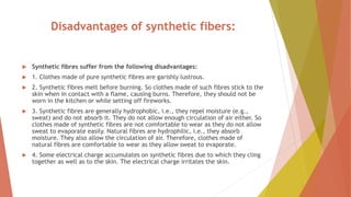Disadvantages of synthetic fibers:
 Synthetic fibres suffer from the following disadvantages:
 1. Clothes made of pure synthetic fibres are garishly lustrous.
 2. Synthetic fibres melt before burning. So clothes made of such fibres stick to the
skin when in contact with a flame, causing burns. Therefore, they should not be
worn in the kitchen or while setting off fireworks.
 3. Synthetic fibres are generally hydrophobic, i.e., they repel moisture (e.g.,
sweat) and do not absorb it. They do not allow enough circulation of air either. So
clothes made of synthetic fibres are not comfortable to wear as they do not allow
sweat to evaporate easily. Natural fibres are hydrophilic, i.e., they absorb
moisture. They also allow the circulation of air. Therefore, clothes made of
natural fibres are comfortable to wear as they allow sweat to evaporate.
 4. Some electrical charge accumulates on synthetic fibres due to which they cling
together as well as to the skin. The electrical charge irritates the skin.
 