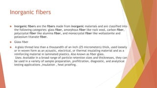 Inorganic fibers
 Inorganic fibers are the fibers made from inorganic materials and are classified into
the following categories: glass fiber, amorphous fiber like rock wool, carbon fiber,
polycrystal fiber like alumina fiber, and monocrystal fiber like wollastonite and
potassium titanate fiber.
 Glass fiber
 A glass thread less than a thousandth of an inch (25 micrometers) thick, used loosely
or in woven form as an acoustic, electrical, or thermal insulating material and as a
reinforcing material in laminated plastics. Also known as fiber glass.
Uses: Available in a broad range of particle retention sizes and thicknesses, they can
be used in a variety of sample preparation, prefiltration, diagnostic, and analytical
testing applications ,insulation , heat proofing.
 