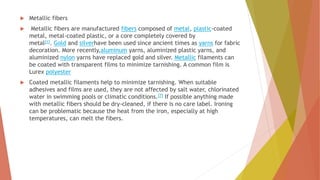  Metallic fibers
 Metallic fibers are manufactured fibers composed of metal, plastic-coated
metal, metal-coated plastic, or a core completely covered by
metal[1]. Gold and silverhave been used since ancient times as yarns for fabric
decoration. More recently,aluminum yarns, aluminized plastic yarns, and
aluminized nylon yarns have replaced gold and silver. Metallic filaments can
be coated with transparent films to minimize tarnishing. A common film is
Lurex polyester
 Coated metallic filaments help to minimize tarnishing. When suitable
adhesives and films are used, they are not affected by salt water, chlorinated
water in swimming pools or climatic conditions.[7] If possible anything made
with metallic fibers should be dry-cleaned, if there is no care label. Ironing
can be problematic because the heat from the iron, especially at high
temperatures, can melt the fibers.
 
