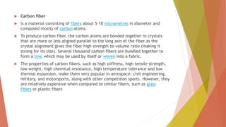  Carbon fiber
 is a material consisting of fibers about 5–10 micrometres in diameter and
composed mostly of carbon atoms.
 To produce carbon fiber, the carbon atoms are bonded together in crystals
that are more or less aligned parallel to the long axis of the fiber as the
crystal alignment gives the fiber high strength-to-volume ratio (making it
strong for its size). Several thousand carbon fibers are bundled together to
form a tow, which may be used by itself or woven into a fabric.
 The properties of carbon fibers, such as high stiffness, high tensile strength,
low weight, high chemical resistance, high temperature tolerance and low
thermal expansion, make them very popular in aerospace, civil engineering,
military, and motorsports, along with other competition sports. However, they
are relatively expensive when compared to similar fibers, such as glass
fibers or plastic fibers
 