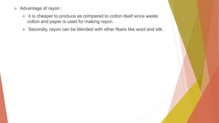  Advantage of rayon :
 it is cheaper to produce as compared to cotton itself since waste
cotton and paper is used for making rayon.
 Secondly, rayon can be blended with other fibers like wool and silk.
 