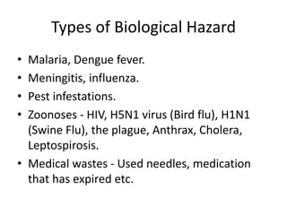 Types of Biological Hazard
• Malaria, Dengue fever.
• Meningitis, influenza.
• Pest infestations.
• Zoonoses - HIV, H5N1 virus (Bird flu), H1N1
(Swine Flu), the plague, Anthrax, Cholera,
Leptospirosis.
• Medical wastes - Used needles, medication
that has expired etc.
 