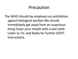 Precaution
The WHO should lay emphasis on prohibition
against biological warfare We should
immediately get away from an suspicious
thing Cover your mouth with a wet cloth
Listen to T.V. and Radio for further GOVT.
instructions.
 