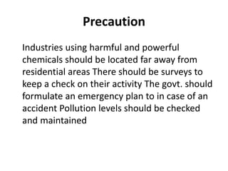 Precaution
Industries using harmful and powerful
chemicals should be located far away from
residential areas There should be surveys to
keep a check on their activity The govt. should
formulate an emergency plan to in case of an
accident Pollution levels should be checked
and maintained
 