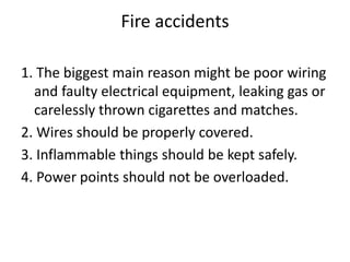 Fire accidents
1. The biggest main reason might be poor wiring
and faulty electrical equipment, leaking gas or
carelessly thrown cigarettes and matches.
2. Wires should be properly covered.
3. Inflammable things should be kept safely.
4. Power points should not be overloaded.
 