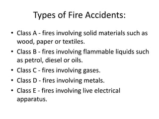 Types of Fire Accidents:
• Class A - fires involving solid materials such as
wood, paper or textiles.
• Class B - fires involving flammable liquids such
as petrol, diesel or oils.
• Class C - fires involving gases.
• Class D - fires involving metals.
• Class E - fires involving live electrical
apparatus.
 