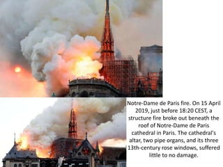 Notre-Dame de Paris fire. On 15 April
2019, just before 18:20 CEST, a
structure fire broke out beneath the
roof of Notre-Dame de Paris
cathedral in Paris. The cathedral's
altar, two pipe organs, and its three
13th-century rose windows, suffered
little to no damage.
 