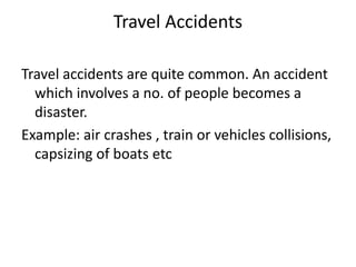 Travel Accidents
Travel accidents are quite common. An accident
which involves a no. of people becomes a
disaster.
Example: air crashes , train or vehicles collisions,
capsizing of boats etc
 