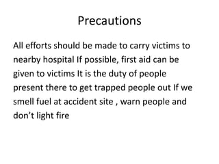Precautions
All efforts should be made to carry victims to
nearby hospital If possible, first aid can be
given to victims It is the duty of people
present there to get trapped people out If we
smell fuel at accident site , warn people and
don’t light fire
 