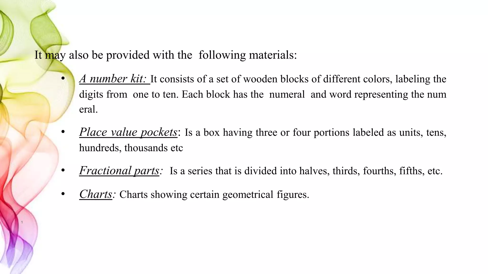 It may also be provided with the following materials:
• A number kit: It consists of a set of wooden blocks of different colors, labeling the
digits from one to ten. Each block has the numeral and word representing the num
eral.
• Place value pockets: Is a box having three or four portions labeled as units, tens,
hundreds, thousands etc
• Fractional parts: Is a series that is divided into halves, thirds, fourths, fifths, etc.
• Charts: Charts showing certain geometrical figures.
1
 