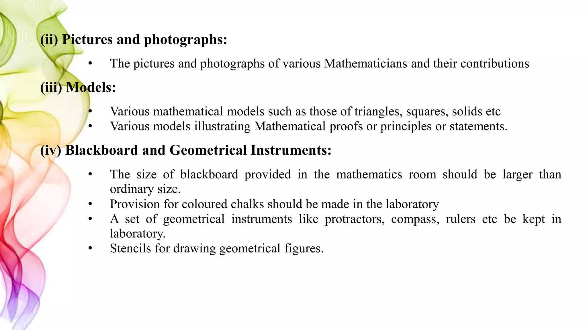 (ii) Pictures and photographs:
• The pictures and photographs of various Mathematicians and their contributions
(iii) Models:
• Various mathematical models such as those of triangles, squares, solids etc
• Various models illustrating Mathematical proofs or principles or statements.
(iv) Blackboard and Geometrical Instruments:
• The size of blackboard provided in the mathematics room should be larger than
ordinary size.
• Provision for coloured chalks should be made in the laboratory
• A set of geometrical instruments like protractors, compass, rulers etc be kept in
laboratory.
• Stencils for drawing geometrical figures.
 