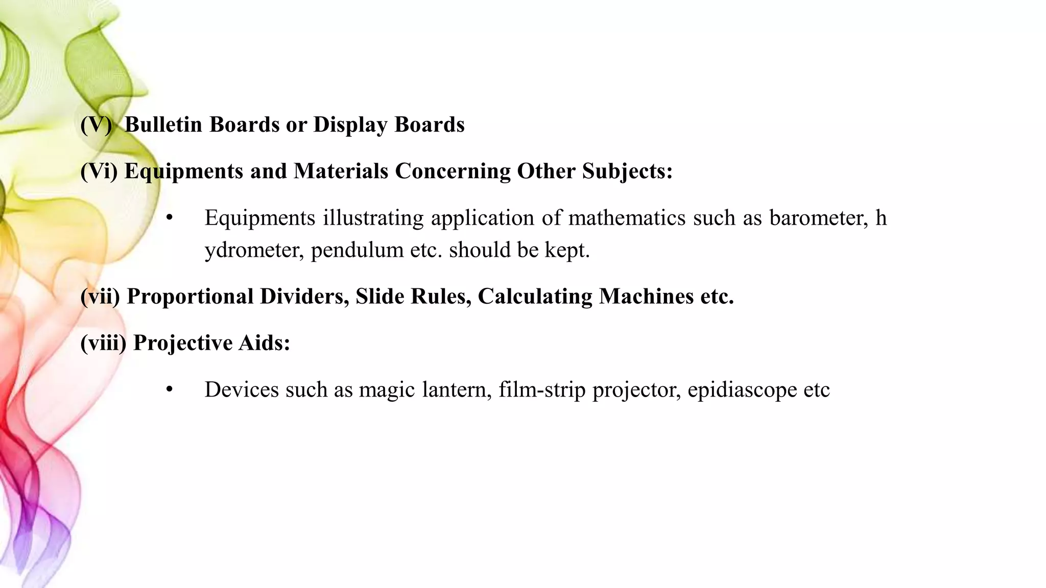 (V) Bulletin Boards or Display Boards
(Vi) Equipments and Materials Concerning Other Subjects:
• Equipments illustrating application of mathematics such as barometer, h
ydrometer, pendulum etc. should be kept.
(vii) Proportional Dividers, Slide Rules, Calculating Machines etc.
(viii) Projective Aids:
• Devices such as magic lantern, film-strip projector, epidiascope etc
 